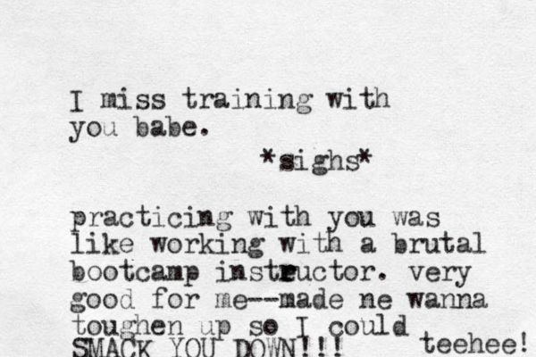 I miss training with you babe. *sighs* practicing with you was like working with a brutal bootcamp insteuctor. r r r very good for me--made ne wanna toughen up so I could SMACK YOU DOWN!!! teehee! 