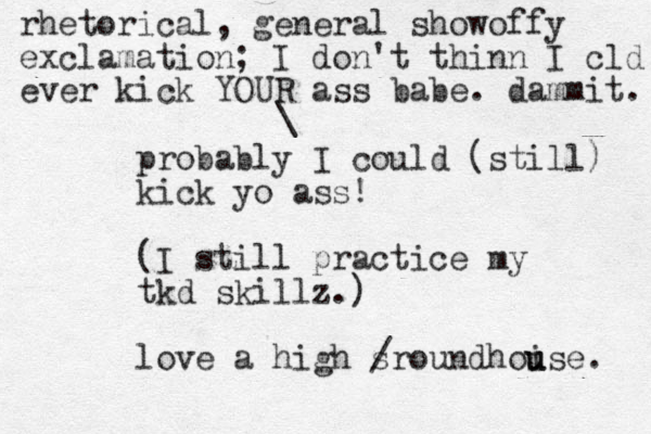 probably I could (still) kick yo ass! (I still practice my tkd skillz.) love a high sr / oundhoise u u . \ rhetorical, general showoffy exclamation; I don't thinn I cld ever kick YOUR ass babe. dammit. 