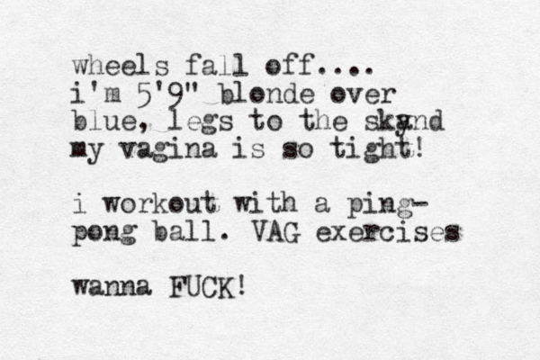 wheels fall off.... i'm 5'9" blonde over blue, legs to the sky and my vagina is so tight! i workout with a ping- pong ball. VAG exercises wanna FUCK!