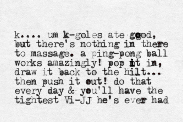 k.... um k-goles ate ggod o o o , but there's nothing in there to massage. a ping-pong ball works amazingly! pop ot i i i i i i i i in, draw it back to the hilt... then push it out! do that every day & you'll have the tightest Vi-JJ he's ever had 