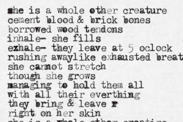 she is a whole other creature cement blood & brick bones borrowed wood tendons inhale- she fills ezhale ex - they leave at 5 oclock rushing awaylike exhausted breath she cannot stretch though she grows managing to hold them all with all their everthing they bring & leave r right on her skin she is a whole other creatire 