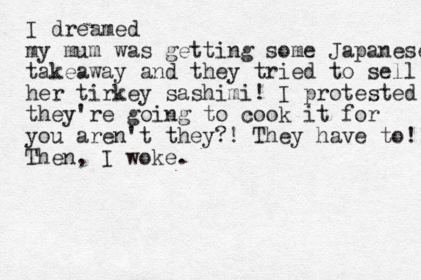 I dreamed my mum was getting some Japanese takeaway and they tried to sell her tirkey sashimi! I protested they're going to cook it for you aren't they?! They have to!! Then, I woke.