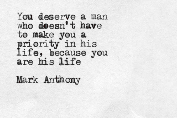 You deserve a man who doesn't have to make you a priority in his life, because you are his life Mark Anthony