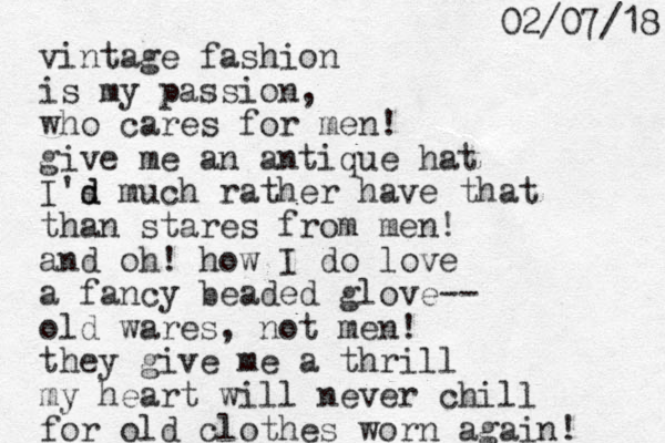 vintage fashion is my passion, who cares for men! give me an antique hat I's d d much rather have that than stares from me n! and oh! how I do love a fancy beaded glove-- old wares, not men! they give me a thrill my heart will never chill for old clothes worn again! 8 1 / 7 0 / 2 0 