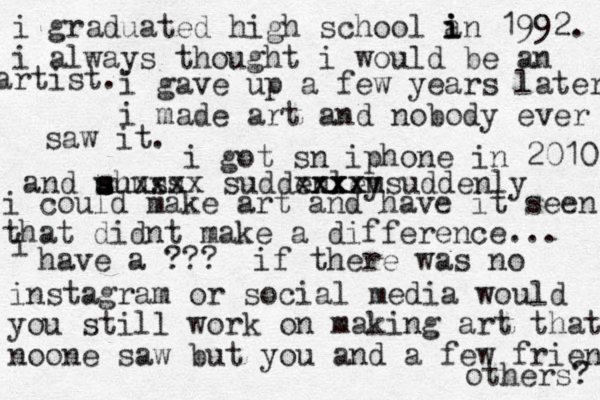 i graduated high school a i i in 1992. i always thought i would be an artist. i gave up a few years later i made art and nobody ever saw it. i got sn iphone in 2010 and sh u u s suuss xxxx suddenley m xx xxx xxx suddenly i could make art and have it seen that didnt make a difference... i have a ??? if there was no instagram or social media would you still work on making art that noone saw but you and a few friends others? 