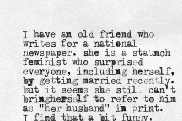 I have an old friend who writes for a national newspaper. she is a staunch feminist who surprised everyone, including herself, by getting married recently. but it seems she still can't bringherself to refer to him as "her husband" in print. I find that a bit funny. 