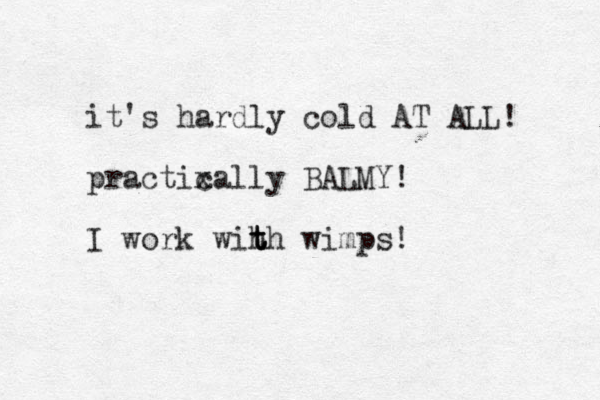 it's hardly cold AT ALL! practixally c BALMY! I work wih th t t wimps!