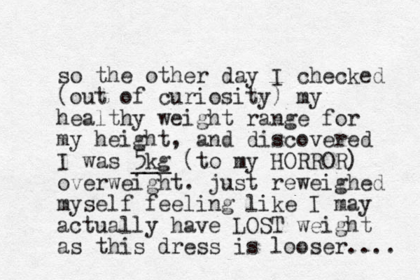 so the other day I checked (out of curiosity) my healthy weight range for my height, and discovered I was 5kg ___ (to my HORROR) overweight. just reweighed myself feeling like I may actually have LOST weight as this dress is looser.... 