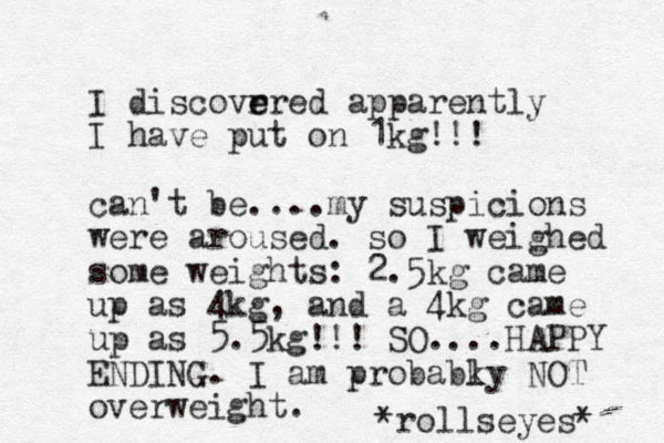I discovr e ered apparently I have put on 1kg!!! can't be....my suspicions were aroused. so I weighed some weights: 2.5kg came up as 4kg, and a 4kg came up as 5.5kg!!! SO....HAPPY ENDING. I am probabky l NOT overweight. *rollseyes* 