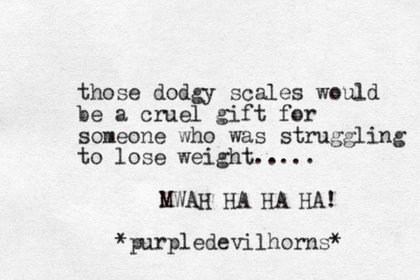 those dodgy scales would be a cruel gift for someone who was struggling to lose weight..... MWAH HA HA HA! *purpledevilhorns* 