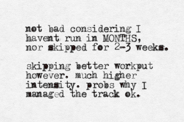 not bad considering I havent run in MONTHS, nor skipped for 2-3 weeks. skipping better workput however. much higher intensity. probs why I managed the track ok. 