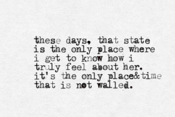 these days. , that state is the only place where i get to know how i truly feel about her. it's the only place that is not walled &time .