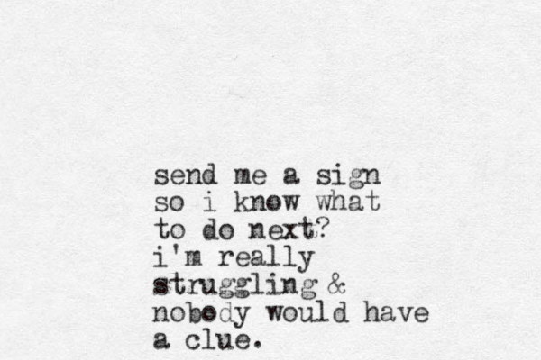 send me a sign so i know what to do next? i'm really struggling & nobody would have a clue.