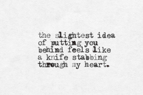 the slightest idea of putting you behind feels like a knife stabbing through my heart.