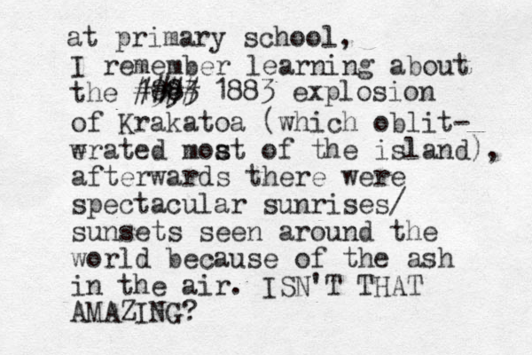 I remember learning about the 1993 88 #### 1883 explosion of Krakatoa (which oblit- w erated moat of the s s island), afterwards there were spectacular sunrises/ sunsets seen around the world because of the ash in the air. ISN'T THAT AMAZING? at primary school, 