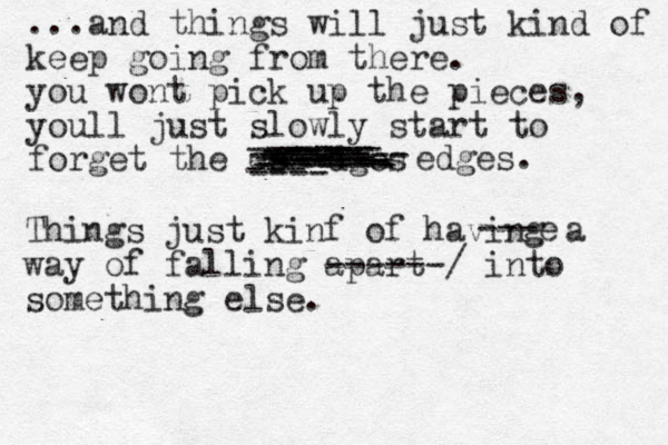 ...and things will just kind of keep going from there. you wont pick up the pieces, youll just slowly start to forget the es ---dges ---- --- --- -------- ---- ----- ----- ----- ---- ------ ------ ------ ------- ------- edges. Things just kinf of having a way of falling apart ------/ into something else. ---e 