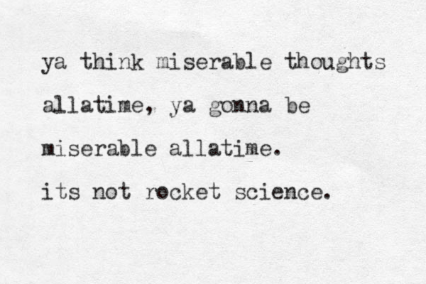 ya think miserable thoughts allatime, ya gonna be miserable allatime. its not rocket science. 