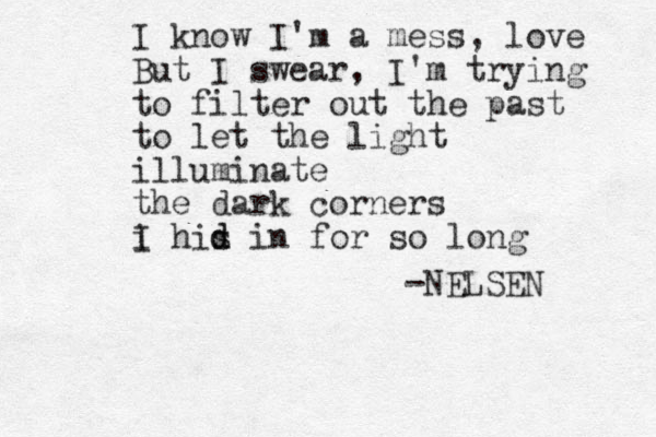 I know I'm a mess, love But I swear, I'm trying to filter out the past to let the light illuminate the dark corners i I his d d in for so long -NELSEN 