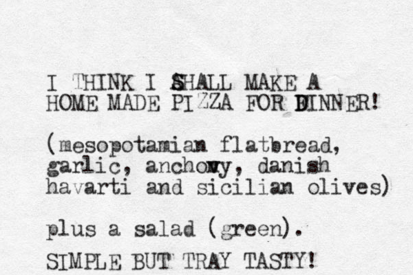 I THINK I AHALL S S MAKE A HOME MADE PIZZA FOR F D DINNER! (mesopotamian flatbread, garlic, anchony v v , danish havarti and sicilian olives) plus a salad (green). SIMPLE BUT TRAY TASTY! 