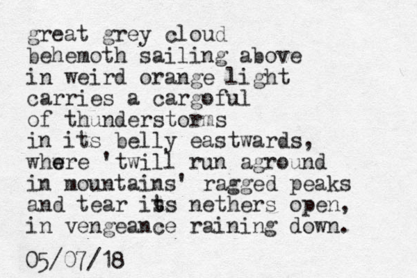 great grey cloud behemoth sailing above in weird orange light carries a cargo ful of thunderstorms i n its belly eastwards, whwre e e 'twill run aground in mountains' ragged peaks and tear is t ts nethers open, in vengeance raining down. 05/07/18
