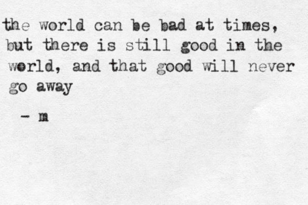 the world can be bad at times, but there is still good in the world, and that good will never go away - m 