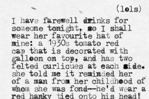 I have farewell drinks for someone tonight, so I shall wear her favourite hat of mine: a 1930s tomato red cap that is decorated with galloon on top, and has two felted curlicues at each aide s s . she told me it reminded her of a man from her childhood of whom she was fond--he'd wear a red hanky tied onto his head! (lols) 