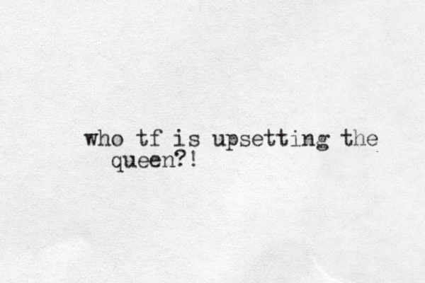 who tf is upsetting the queen?!