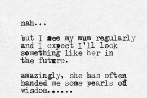 nah... but I see my mum regularly and I expect I'll look something like her in the futr u ure. amazingly, she has often handed me some pearls od wisdom...... f 