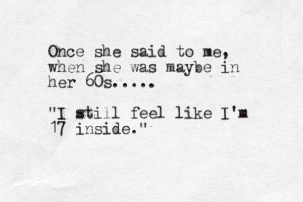 Once she said to me, when she was maybe in her 60s..... "I still feel like I'm 17 inside." 