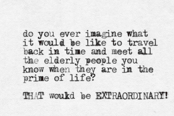do you ever imagine what it would be like to travel back in time and meet all the elderly people you know when they are in the prime of life? THAT woukd l l be EXTRAORDINARY! 