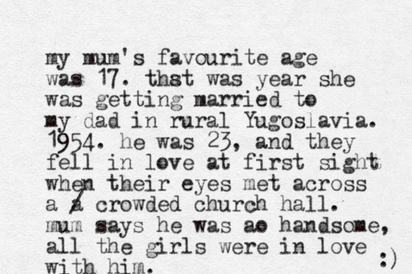 my mum's favourite age was 17. thst was a year she was getting married to my dad in rural Yugoslavia. 1954. he was 23, and they fell in love at first sight when their eyes met across a a crowded church hall. mum says he was ao handsome, all the girls were in love with him. / :) 