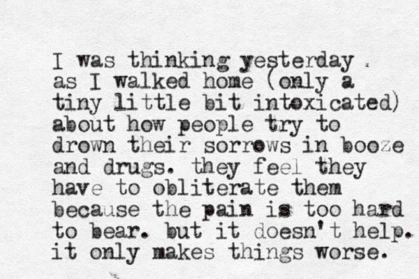 I was thinking yesterday as I walked home (only a tiny little bit intoxicated) about how people try to drown their sorrows in booze and drugs. they feel they have to obliterate them because the pain is too hard to bear. but it doesn't help. it only makes things worse. 
