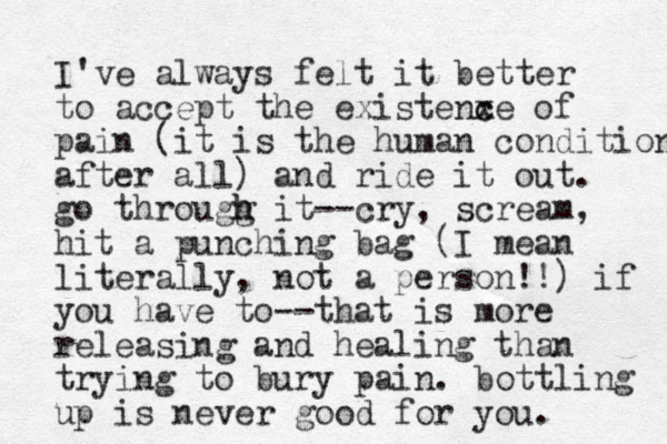 I've always felt it better to accept the existenxe c c of pain (it is the human condition after all) and ride it out. go througg h h it --cry, scream, hit a punching bag (I mean literally, not a person!!) if you have to--that is more releasing and healing than trying to bury pain. bottling up is never good for you. 