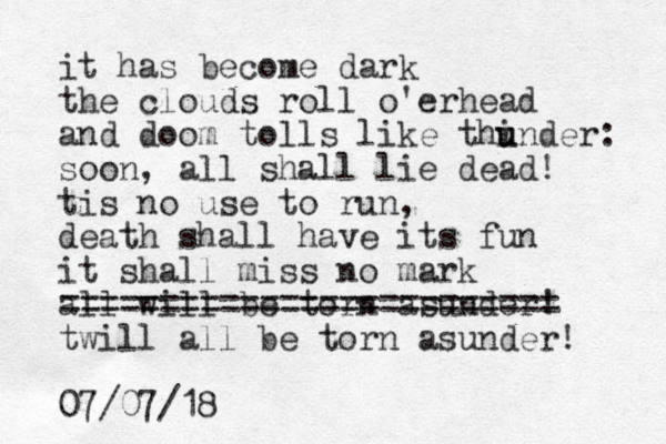 it has become dark the clouds roll o'erhead and doom tolls like thi u under: soon, all shall lie dead! tis no use to run, death shall have its fun it shall miss no mark all will be torn asunder! ========================= twill all be torn asunder! 07/07/18