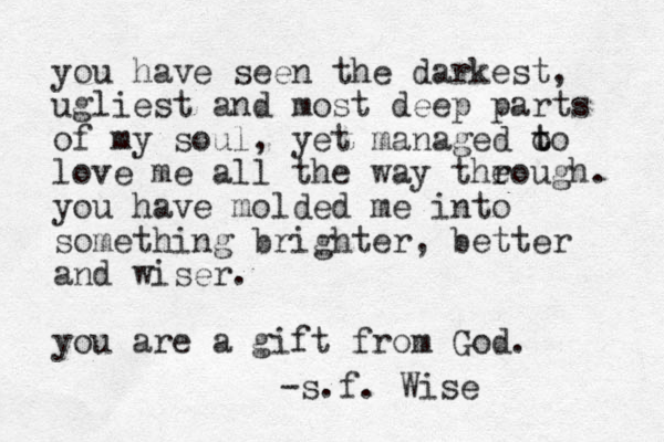 you have seen the darkest, ugliest and most deep parts of my soul, yet managed o t to love me all the way the rough. you have molded me into something brighter, better and wiser. you are a gift from God. -s.f. Wise