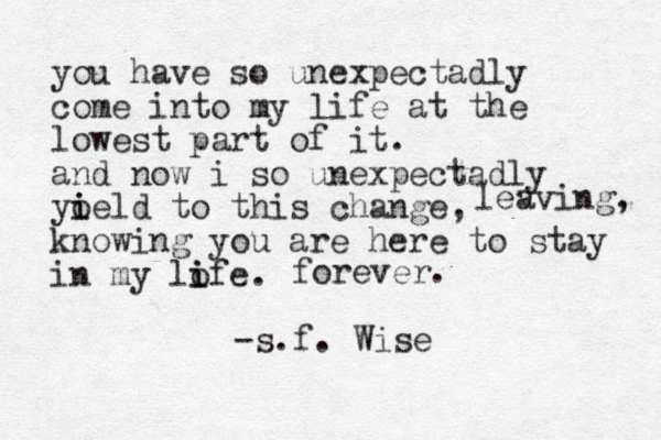 you have so unexpectadly come into my life at the lowest part of it. and now i so unexpectadly yoeld i i to this change, knowing you are here to stay in my lofe i i . lev aving, forever. -s.f. Wise