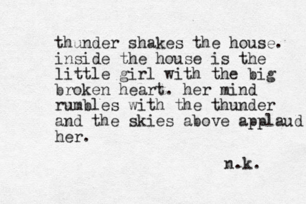 thunder shakes the house. inside the house is the little girl with the big broken heart. her mind rumbles with the thunder and the skies above applaud her. n.k. 