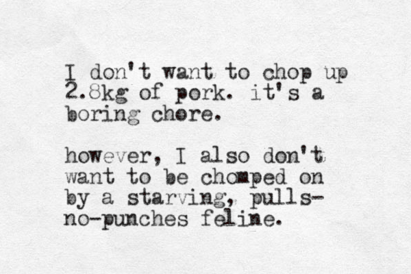 I don't want to chop up 2.8kg of pork. it's a boring chore. however, I also don't want to be chomped on by a starvi g n , pulls- no-punches feline.