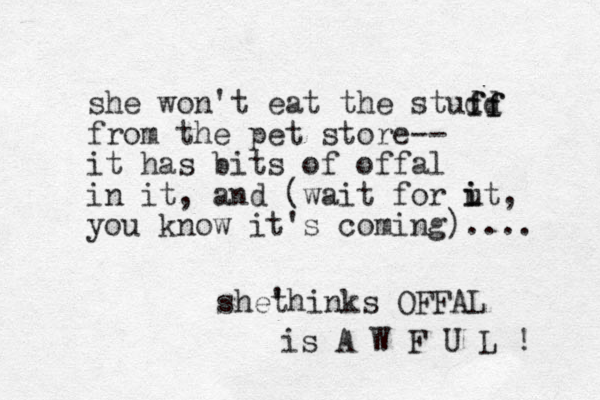 she won't eat the studd from the pet store -- it has bits of offa l in it, and (wait for ut i i , you know it's coming).... she' thinks OFFAL is A W F U L ! ff ff 