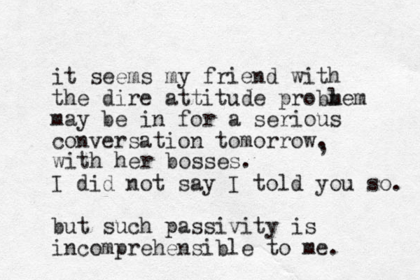 it seems my friend with the dire attitude probm lem may be in for a serious conversation tomorrow. I did not say I told you so. but such passivity is incomprehensible to me. , with her bosses. 