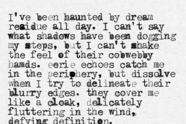 I've been haunted by dream reaid s s ue all day. I can't say what shadows have been dogging my steps, but I can't shake the feel of their cobwebby hamds. eerie echoes catch me in the periohery p p , but dissolve when I try to delineate their blurry edges. they cover me like a cloak, delicately fluttering in the wind, defying definition.