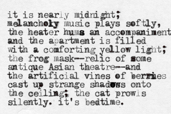 it is nearly midnight; melanchoky l l music plays softly, the heater huma an s s accompaniment and the apartment is filled with a comforting yellow light; the frog mask--relic of some antique Asian theatre--and the artificial vines of berrues i i cast up strange shadws ows o o onto the ceiling; the cat prowls silently. it's bedtime.