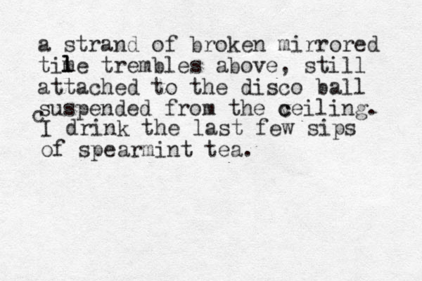 a strand of broken mirrored time trembles above, still attached to the disco ball suspended from the v c ceiling. l l l c I drink the last few sips of spearmint tea.