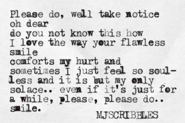 Pleae se do, well take notice oh dear do you not know this how I love the way your flawless smile comforts my hurt and sometimes I just feel so soul- less and it is but my only solace.. even if it's just for a while, please, please do.. smile. MJSCRIBBLES 