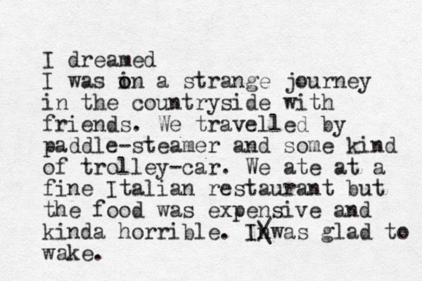 I dreamed I was in o o a strange journey in the countryside with friends. We travelled by paddle-steamer and some kind of trolley-car. We ate at a fine Italian restaurant but the food was expensive and kinda horrible. Inwas / \ glad to wake. 