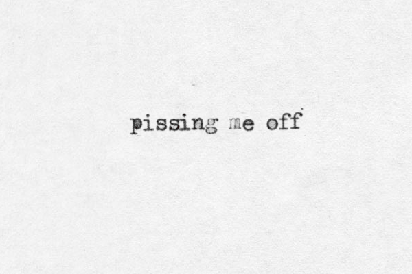 pissing me off