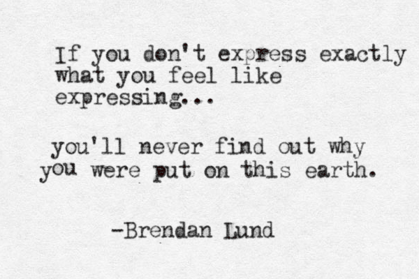 If you don't express exactly what you feel like expressing... you'll never find out why ou y were put on this earth. -Brendan Lund 
