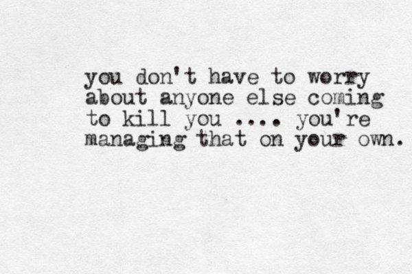 you don't have to worry about anyone else coming to kill you .... you're managing that on your own. 