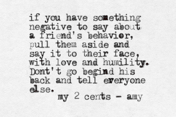 if you have something negative to say about a friend's behavior, pull them aside and say it to their face, with love and humility. Dont't go begind his back and tell er veryone else. my 2 cents - amy 