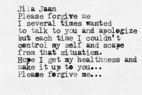 Jila Jaan Please forgive me I several times wanted to talk to you and apologize but each time I couldn't control my self and scape from that situation. Hope I get my healthness and make it up to you ... Please forgive me... 